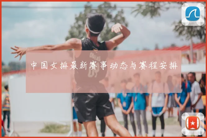 中国女排最新赛事动态与赛程安排