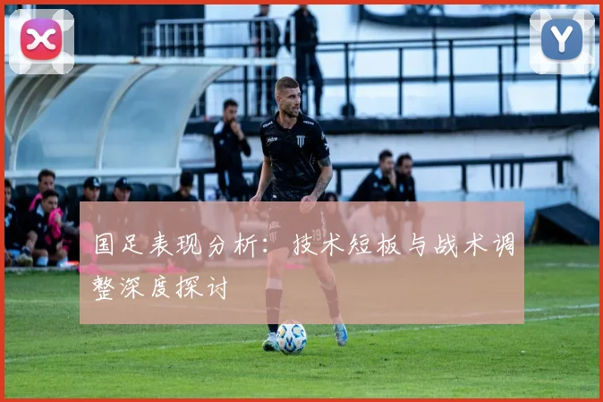 国足表现分析：技术短板与战术调整深度探讨