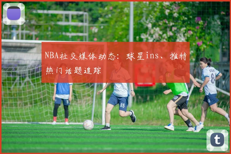 NBA社交媒体动态:球星ins、推特热门话题追踪