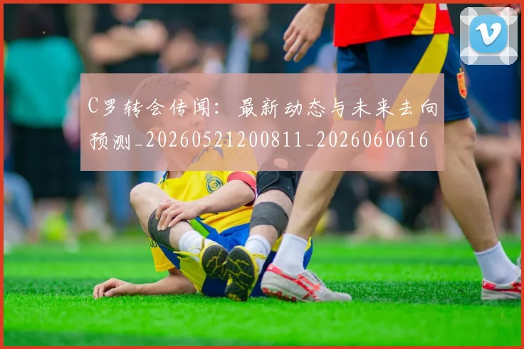 C罗转会传闻:最新动态与未来去向预测_20260521200811_20260606165543