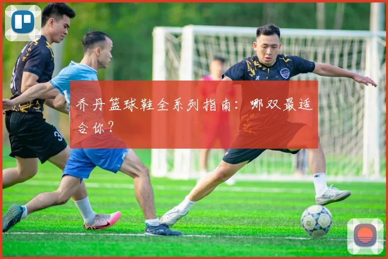 乔丹篮球鞋全系列指南:哪双最适合你?