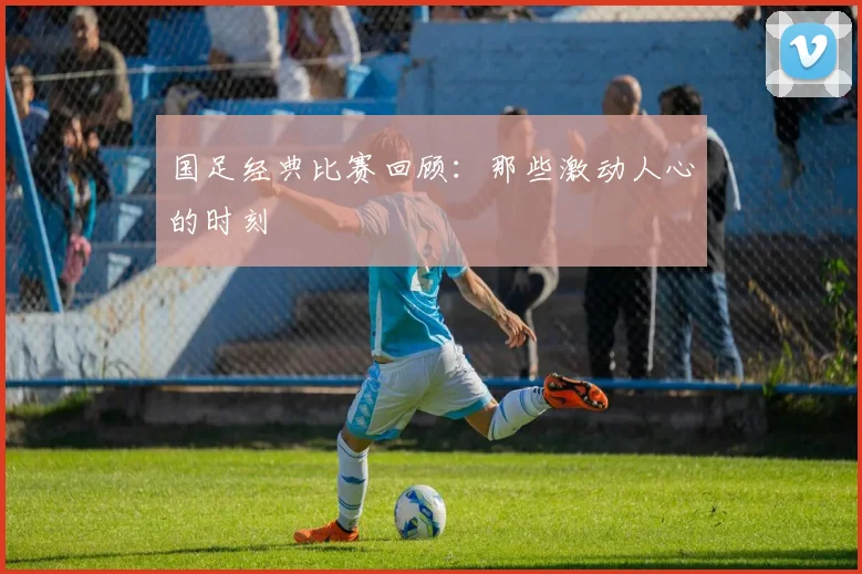 国足经典比赛回顾：那些激动人心的时刻