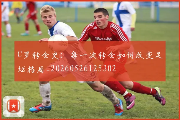 C罗转会史:每一次转会如何改变足坛格局_20260526125302