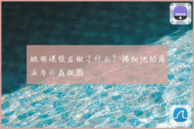姚明退役后做了什么？揭秘他的商业与公益版图