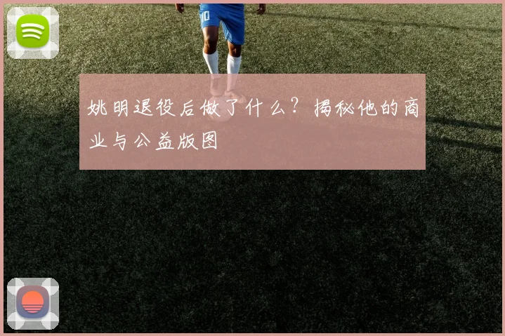 姚明退役后做了什么？揭秘他的商业与公益版图