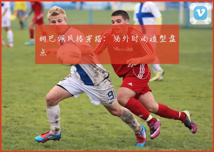 姆巴佩风格穿搭:场外时尚造型盘点