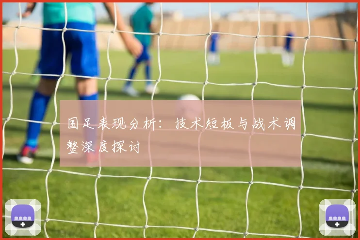 国足表现分析:技术短板与战术调整深度探讨